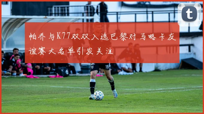 帕乔与K77双双入选巴黎对马略卡友谊赛大名单引发关注