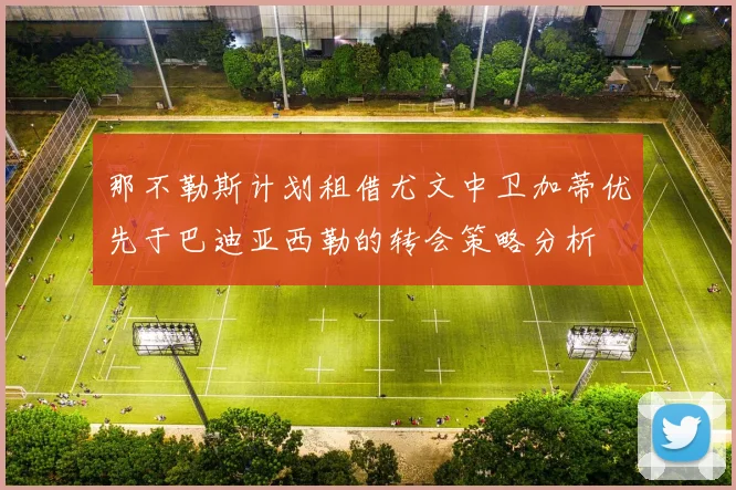 那不勒斯计划租借尤文中卫加蒂优先于巴迪亚西勒的转会策略分析
