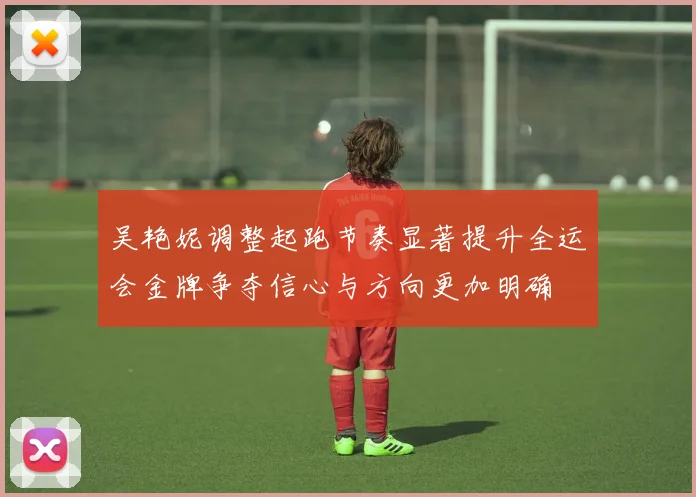 吴艳妮调整起跑节奏显著提升全运会金牌争夺信心与方向更加明确
