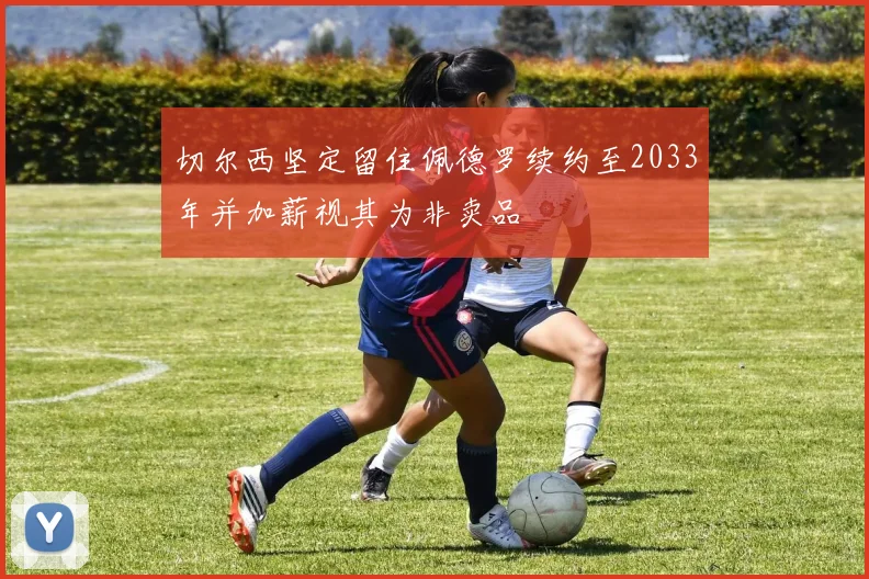 切尔西坚定留住佩德罗续约至2033年并加薪视其为非卖品