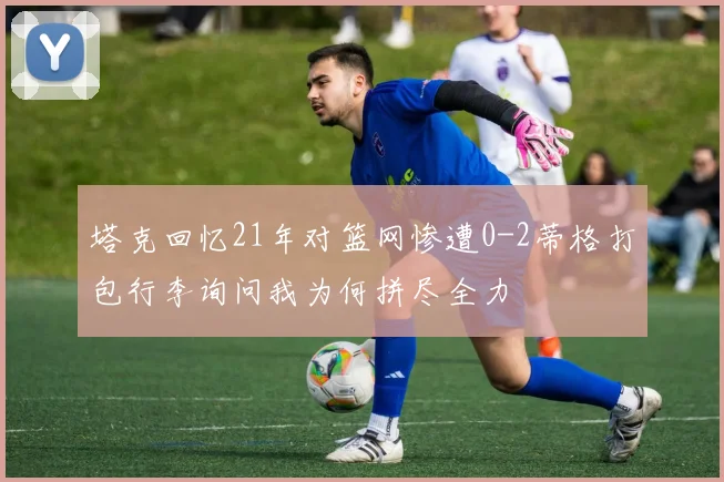 塔克回忆21年对篮网惨遭0-2蒂格打包行李询问我为何拼尽全力